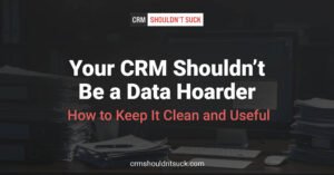 Your CRM Shouldn't be a data hoarder . How to keep it clean and useful